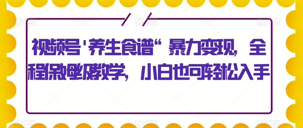 视频号’养生食谱“暴力变现，全程保姆级教学，小白也可轻松入手-E网资源