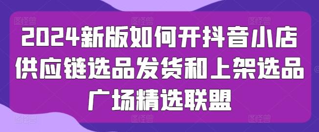 2024新版如何开抖音小店供应链选品发货和上架选品广场精选联盟-E网资源