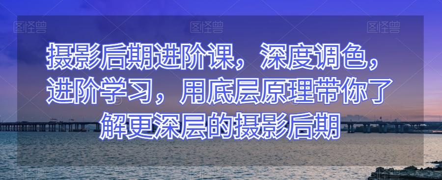 摄影后期进阶课，深度调色，进阶学习，用底层原理带你了解更深层的摄影后期-E网资源
