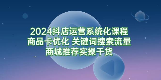(9438期)2024抖店运营系统化课程：商品卡优化 关键词搜索流量商城推荐实操干货-E网资源