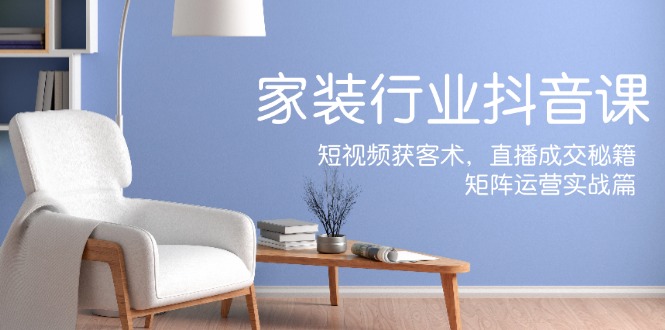 家装抖音课：短视频获客术，直播成交秘籍，矩阵运营实战篇-E网资源