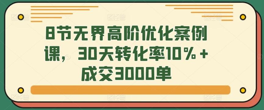 8节无界高阶优化案例课，30天转化率10%+成交3000单-E网资源