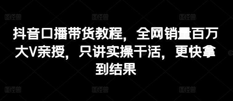 抖音口播带货教程，全网销量百万大V亲授，只讲实操干活，更快拿到结果-E网资源