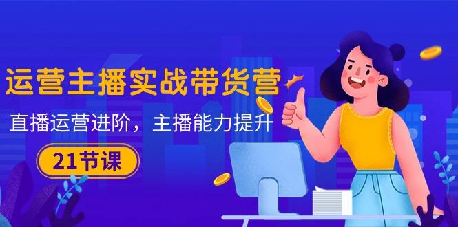 运营主播·实战带货营：直播运营 进阶，主播 能力提升(21节课-E网资源