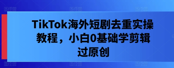 TikTok海外短剧去重实操教程，小白0基础学剪辑过原创-E网资源