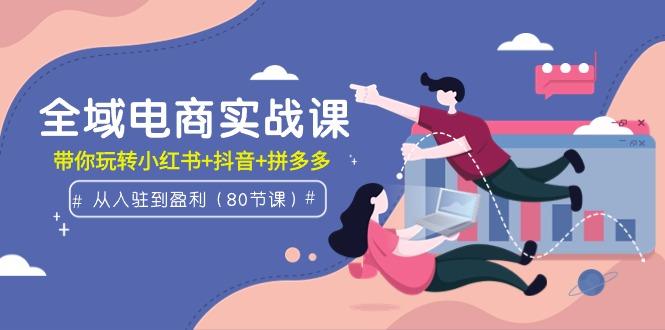 (9529期)全域电商实战课：从入驻到盈利，带你玩转小红书+抖音+拼多多(80节课)-E网资源