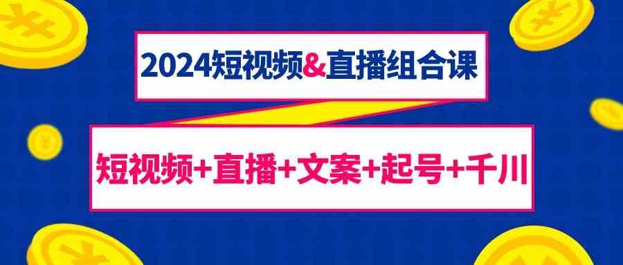 2024短视频&直播组合课：短视频+直播+文案+起号+千川(67节课)-E网资源