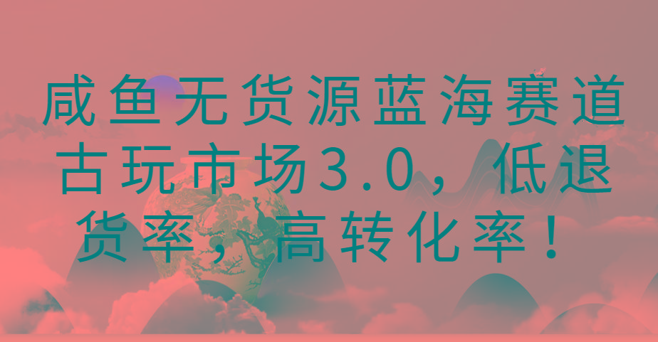 咸鱼无货源蓝海赛道古玩市场3.0，低退货率，高转化率！-E网资源