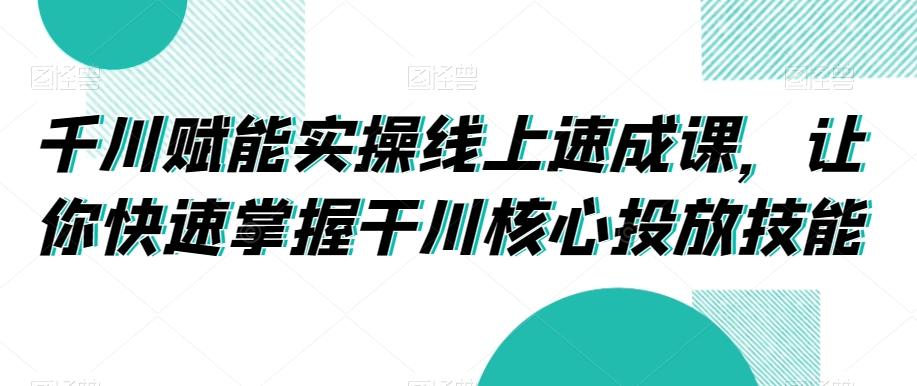 千川赋能实操线上速成课，让你快速掌握干川核心投放技能-E网资源