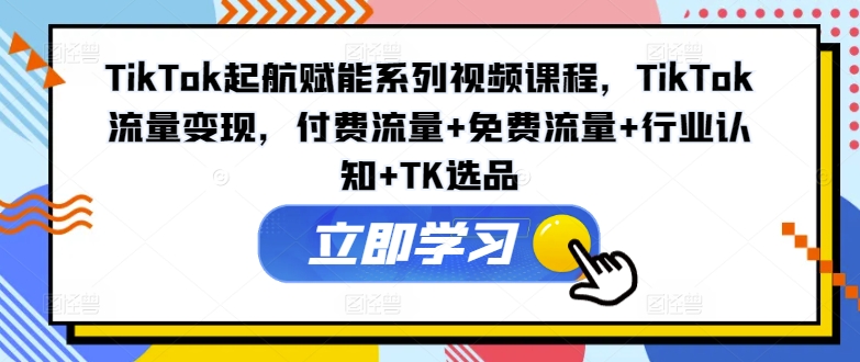TikTok起航赋能系列视频课程，TikTok流量变现，付费流量+免费流量+行业认知+TK选品-E网资源
