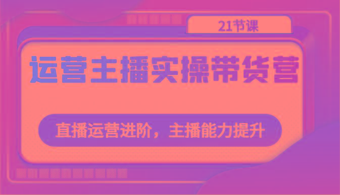 运营主播实操带货营：直播运营进阶，主播能力提升(21节课)-E网资源