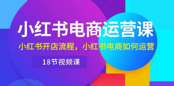小红书·电商运营课：小红书开店流程，小红书电商如何运营(18节视频课-E网资源