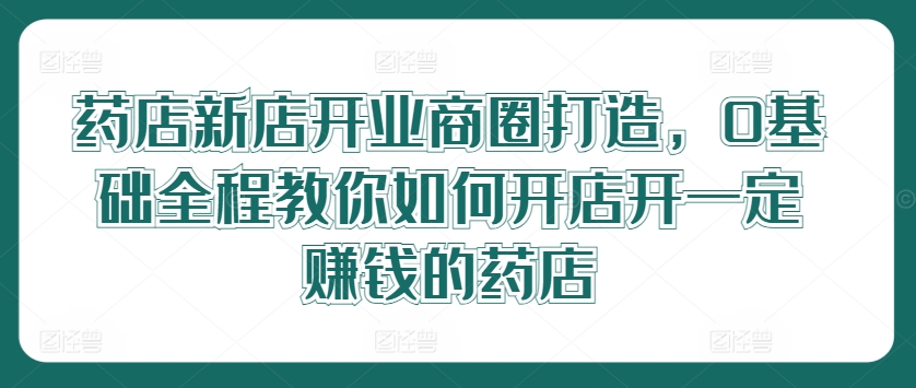 药店新店开业商圈打造，0基础全程教你如何开店开一定赚钱的药店-E网资源