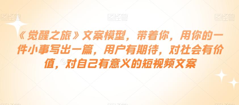 《觉醒之旅》文案模型，带着你，用你的一件小事写出一篇，用户有期待，对社会有价值，对自己有意义的短视频文案-E网资源
