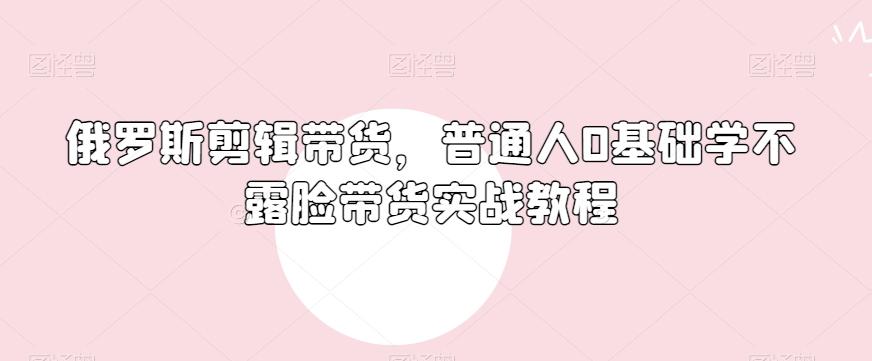 俄罗斯产品剪辑带货，普通人0基础学不露脸带货实战教程-E网资源