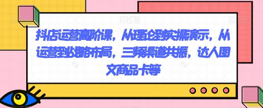 抖店运营高阶课，从理论到实操演示，从运营到战略布局，三频渠道共振，达人图文商品卡等-E网资源