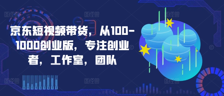京东短视频带货，从100-1000创业版，专注创业者，工作室，团队-E网资源