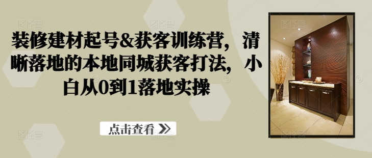 装修建材起号&获客训练营，​清晰落地的本地同城获客打法，小白从0到1落地实操-E网资源
