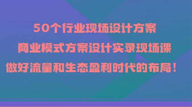 50个行业现场设计方案，商业模式方案设计实录现场课，做好流量和生态盈利时代的布局！-E网资源