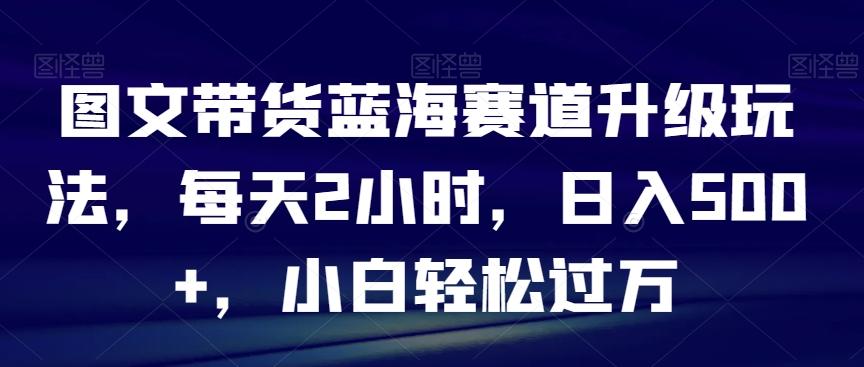 图文带货蓝海赛道升级玩法，每天2小时，日入500+，小白轻松过万-E网资源