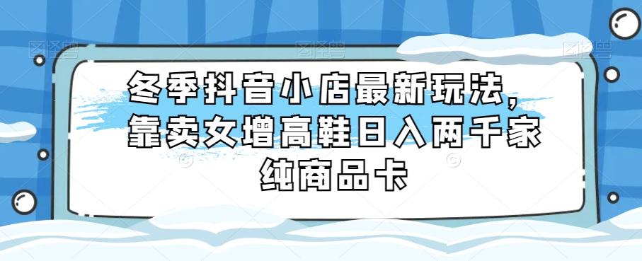 冬季抖音小店最新玩法，靠卖女增高鞋日入两千家纯商品卡【揭秘】-E网资源