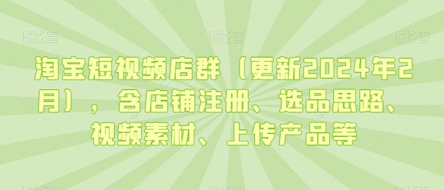 淘宝短视频店群(更新2024年2月)，含店铺注册、选品思路、视频素材、上传产品等-E网资源