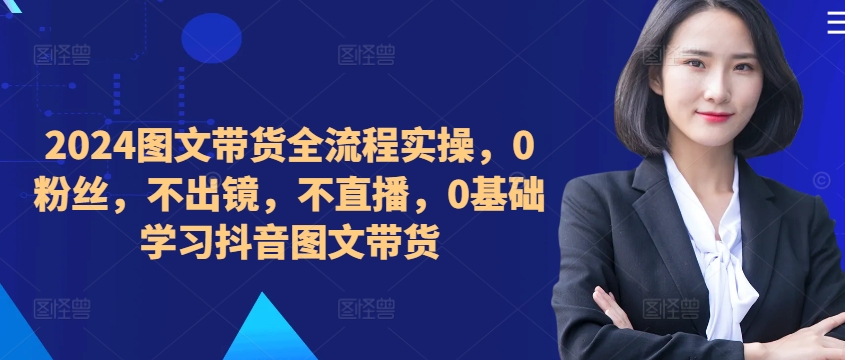 ​​​​​​2024图文带货全流程实操，0粉丝，不出镜，不直播，0基础学习抖音图文带货-E网资源