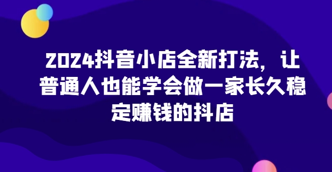 2024抖音小店全新打法，让普通人也能学会做一家长久稳定赚钱的抖店(更新)-E网资源