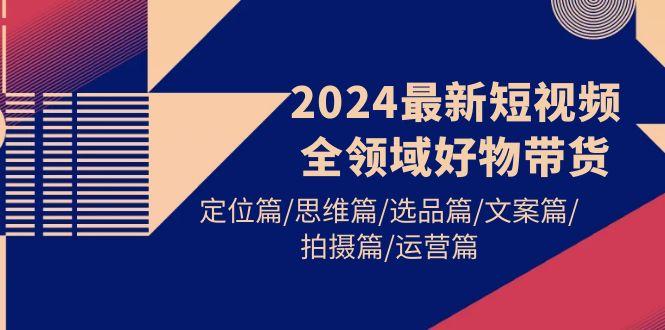 (9818期)2024最新短视频全领域好物带货 定位篇/思维篇/选品篇/文案篇/拍摄篇/运营篇-E网资源