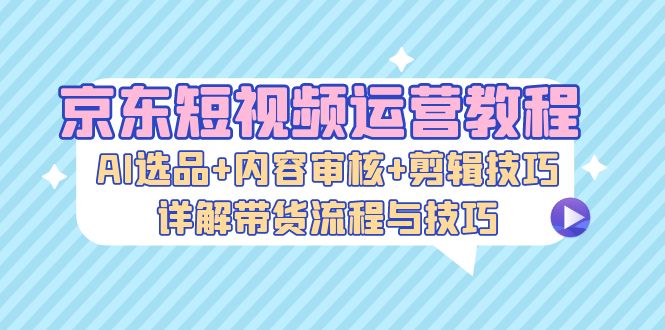 京东短视频运营教程：AI选品+内容审核+剪辑技巧，详解带货流程与技巧-E网资源