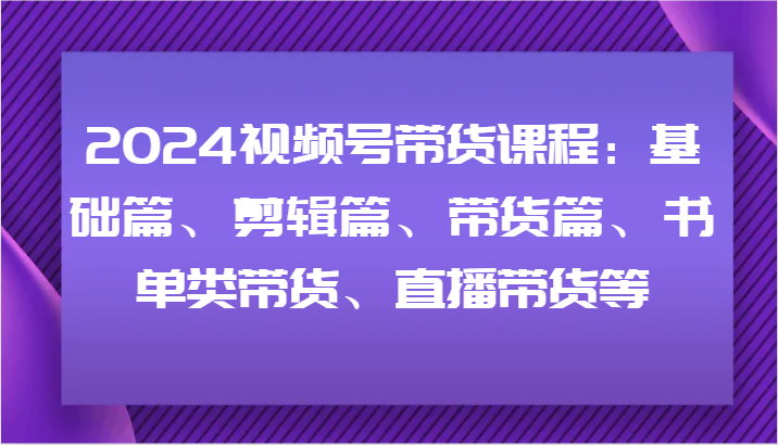 2024视频号带货课程：基础篇、剪辑篇、带货篇、书单类带货、直播带货等-E网资源