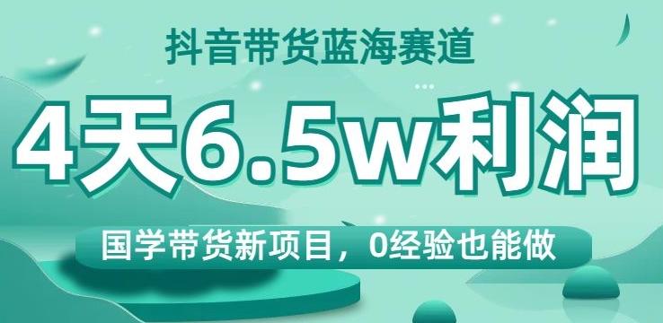 抖音带货蓝海赛道，国学带货新项目，0经验也能做，4天6.5w利润【揭秘】-E网资源