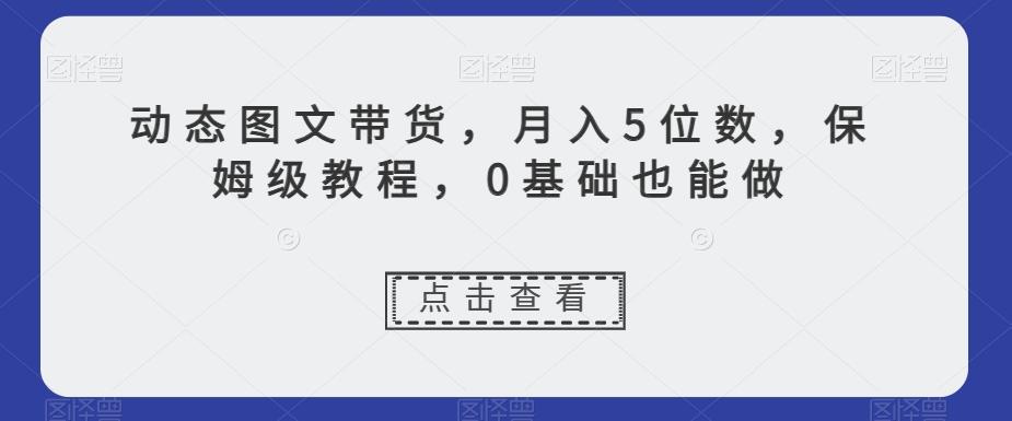 动态图文带货，月入5位数，保姆级教程，0基础也能做【揭秘】-E网资源