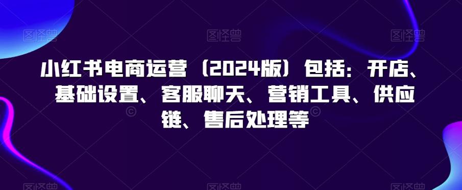 小红书电商运营(2024版)包括：开店、基础设置、客服聊天、营销工具、供应链、售后处理等-E网资源