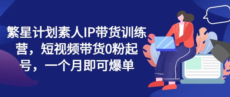 繁星计划素人IP带货训练营，短视频带货0粉起号，一个月即可爆单-E网资源