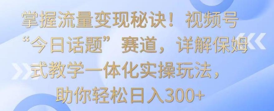 掌握流量变现秘诀！视频号“今日话题”赛道，详解保姆式教学一体化实操玩法，助你轻松日入300+【揭秘】-E网资源